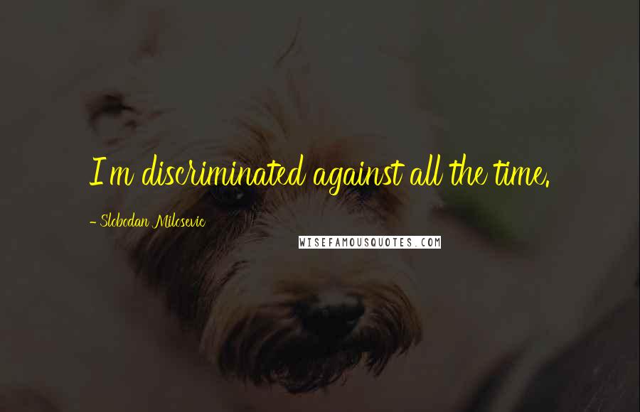 Slobodan Milosevic Quotes: I'm discriminated against all the time.