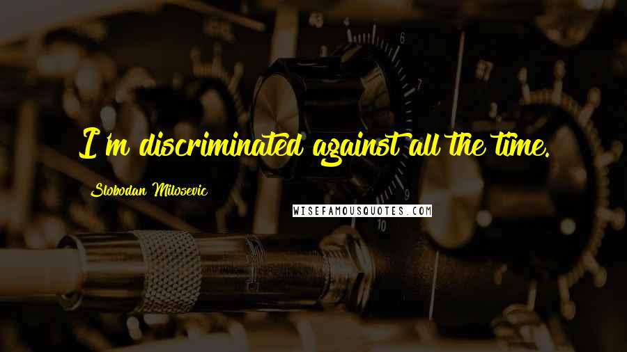 Slobodan Milosevic Quotes: I'm discriminated against all the time.