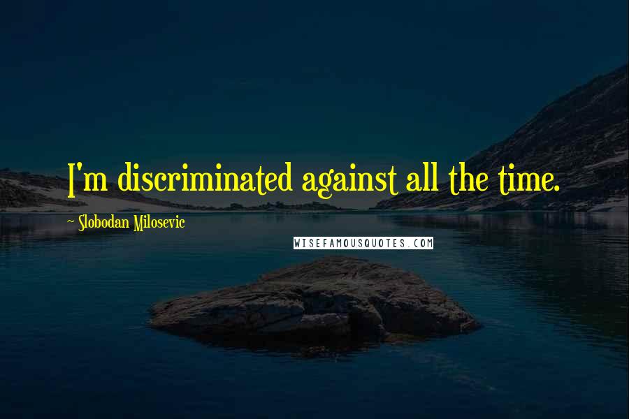 Slobodan Milosevic Quotes: I'm discriminated against all the time.