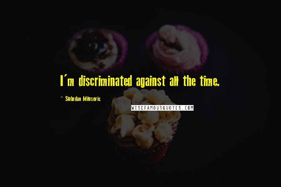 Slobodan Milosevic Quotes: I'm discriminated against all the time.