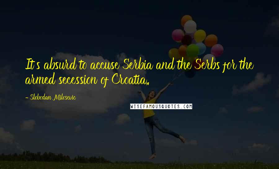 Slobodan Milosevic Quotes: It's absurd to accuse Serbia and the Serbs for the armed secession of Croatia,.