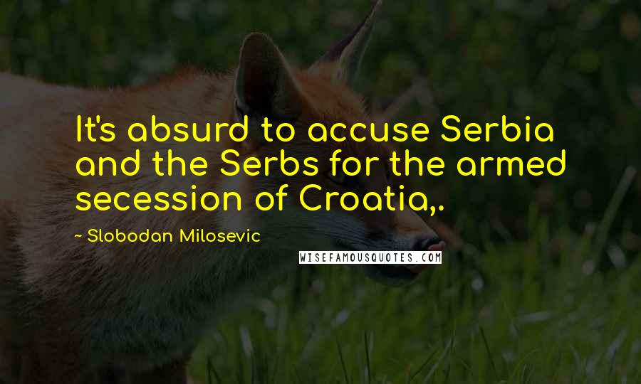 Slobodan Milosevic Quotes: It's absurd to accuse Serbia and the Serbs for the armed secession of Croatia,.