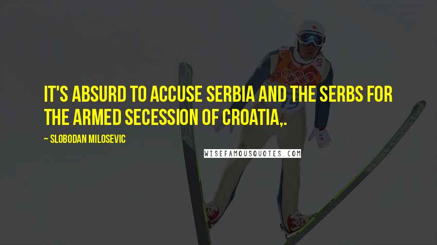 Slobodan Milosevic Quotes: It's absurd to accuse Serbia and the Serbs for the armed secession of Croatia,.