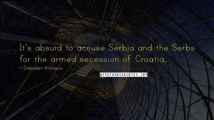 Slobodan Milosevic Quotes: It's absurd to accuse Serbia and the Serbs for the armed secession of Croatia,.