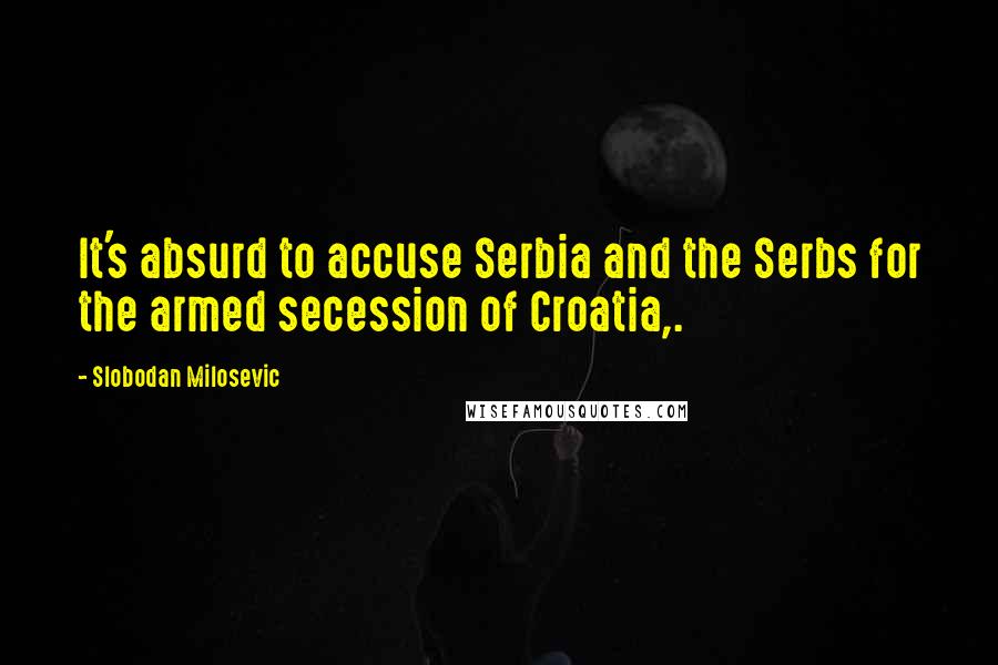 Slobodan Milosevic Quotes: It's absurd to accuse Serbia and the Serbs for the armed secession of Croatia,.