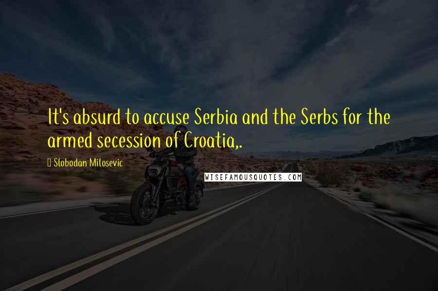 Slobodan Milosevic Quotes: It's absurd to accuse Serbia and the Serbs for the armed secession of Croatia,.