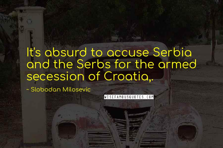 Slobodan Milosevic Quotes: It's absurd to accuse Serbia and the Serbs for the armed secession of Croatia,.