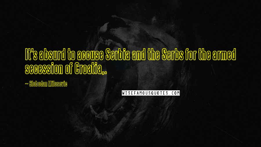 Slobodan Milosevic Quotes: It's absurd to accuse Serbia and the Serbs for the armed secession of Croatia,.