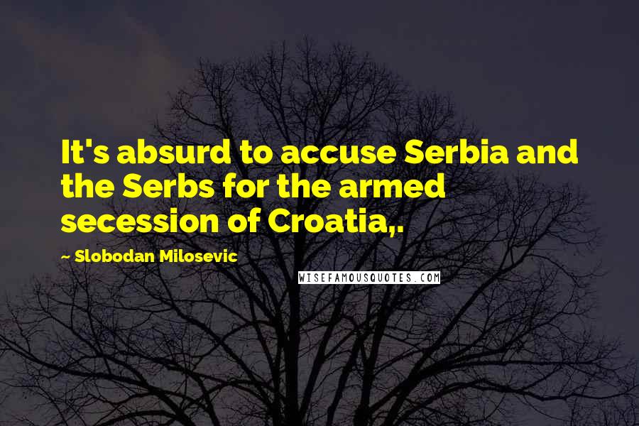 Slobodan Milosevic Quotes: It's absurd to accuse Serbia and the Serbs for the armed secession of Croatia,.