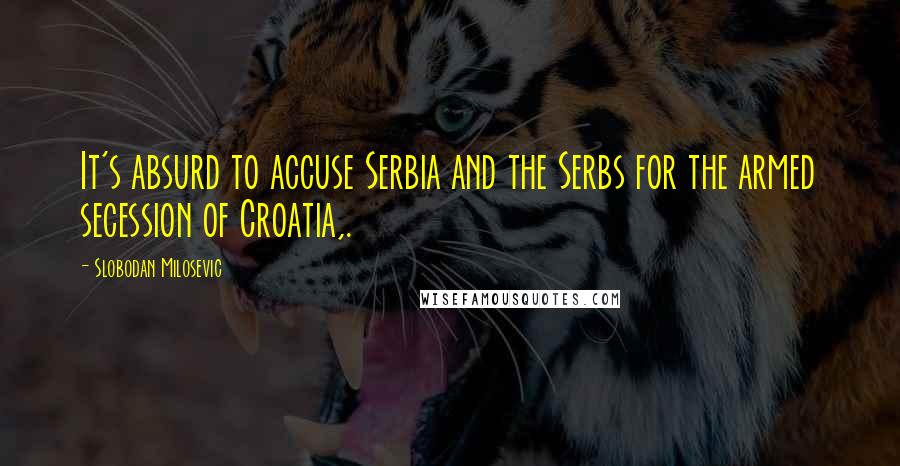 Slobodan Milosevic Quotes: It's absurd to accuse Serbia and the Serbs for the armed secession of Croatia,.