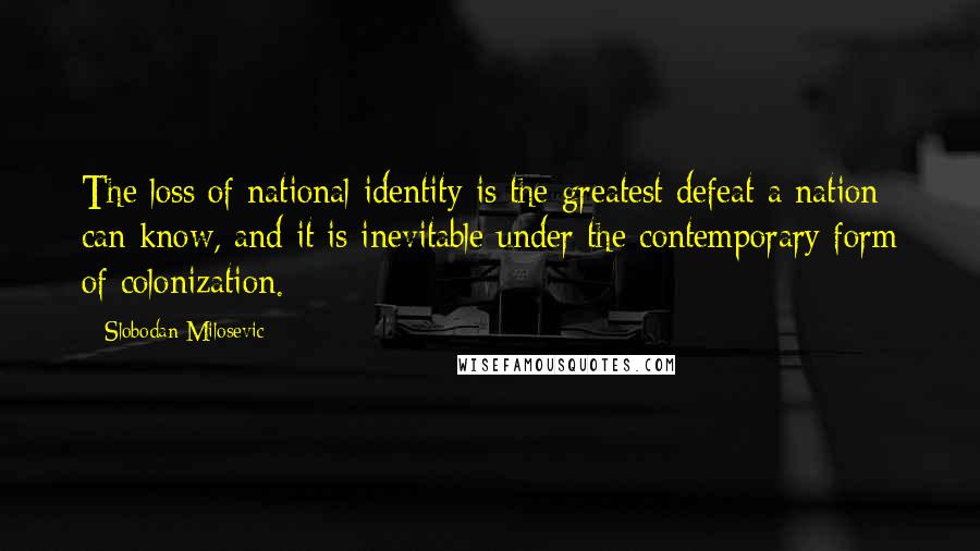 Slobodan Milosevic Quotes: The loss of national identity is the greatest defeat a nation can know, and it is inevitable under the contemporary form of colonization.