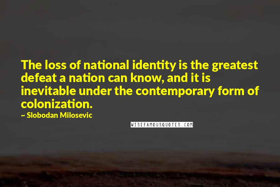 Slobodan Milosevic Quotes: The loss of national identity is the greatest defeat a nation can know, and it is inevitable under the contemporary form of colonization.