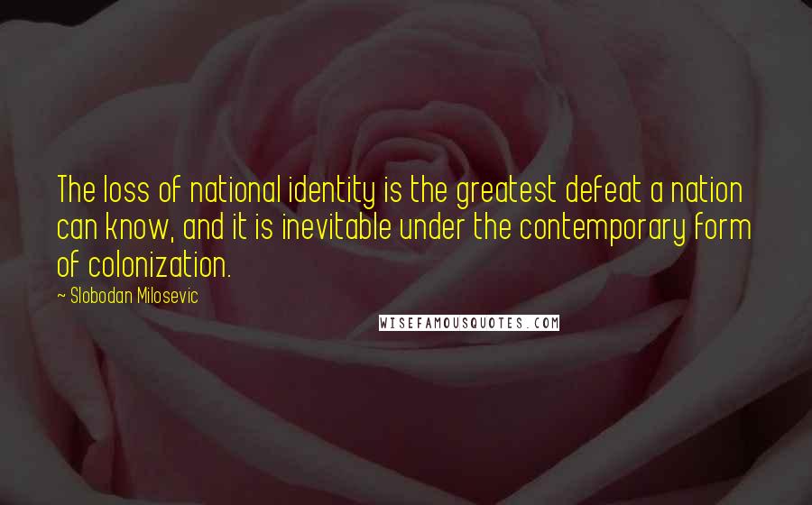 Slobodan Milosevic Quotes: The loss of national identity is the greatest defeat a nation can know, and it is inevitable under the contemporary form of colonization.