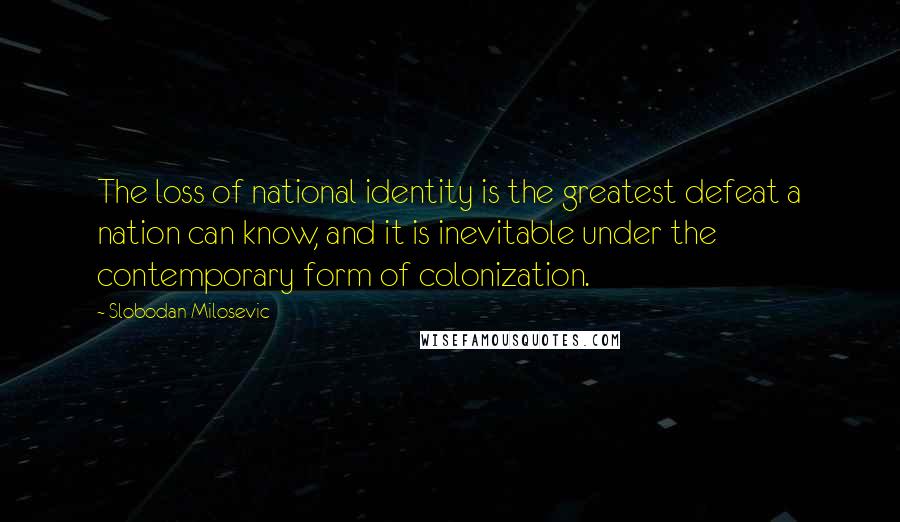 Slobodan Milosevic Quotes: The loss of national identity is the greatest defeat a nation can know, and it is inevitable under the contemporary form of colonization.