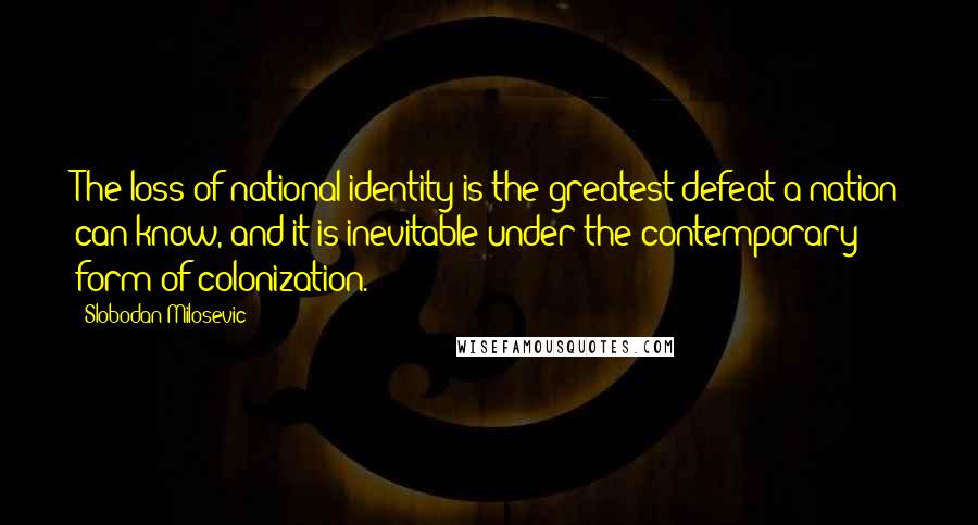 Slobodan Milosevic Quotes: The loss of national identity is the greatest defeat a nation can know, and it is inevitable under the contemporary form of colonization.