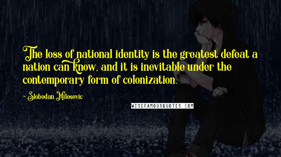 Slobodan Milosevic Quotes: The loss of national identity is the greatest defeat a nation can know, and it is inevitable under the contemporary form of colonization.