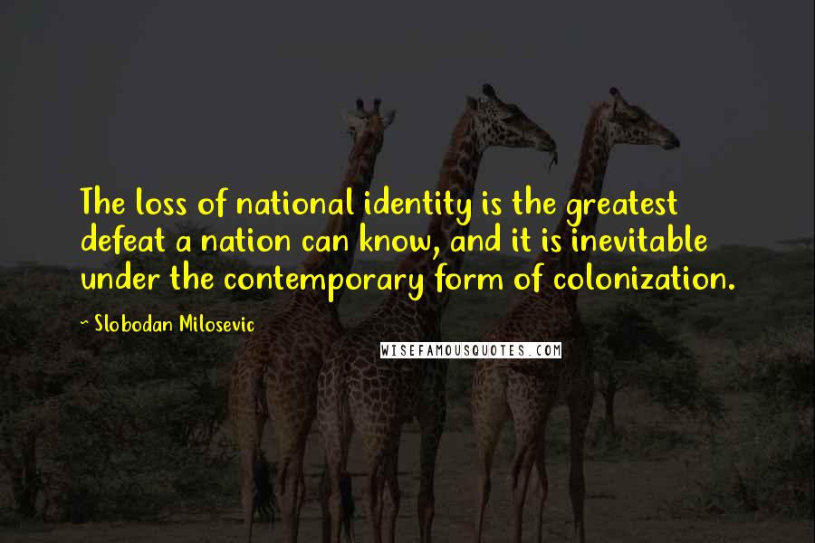 Slobodan Milosevic Quotes: The loss of national identity is the greatest defeat a nation can know, and it is inevitable under the contemporary form of colonization.