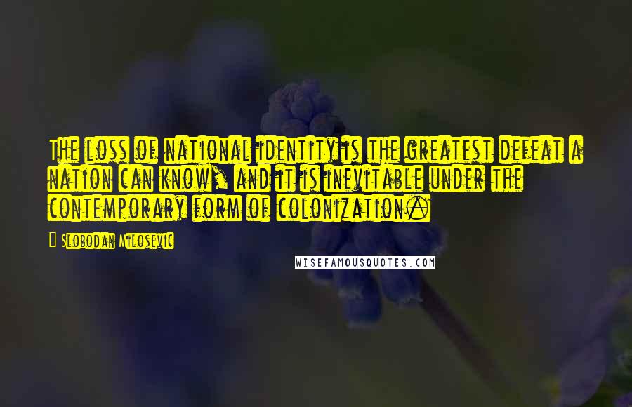 Slobodan Milosevic Quotes: The loss of national identity is the greatest defeat a nation can know, and it is inevitable under the contemporary form of colonization.