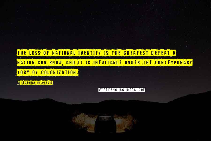 Slobodan Milosevic Quotes: The loss of national identity is the greatest defeat a nation can know, and it is inevitable under the contemporary form of colonization.