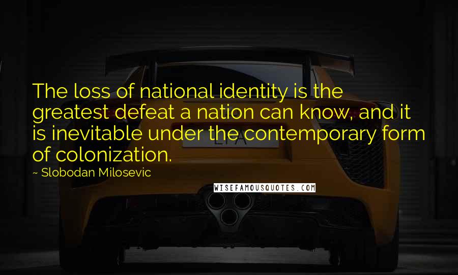 Slobodan Milosevic Quotes: The loss of national identity is the greatest defeat a nation can know, and it is inevitable under the contemporary form of colonization.