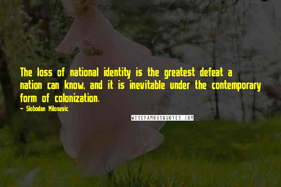 Slobodan Milosevic Quotes: The loss of national identity is the greatest defeat a nation can know, and it is inevitable under the contemporary form of colonization.