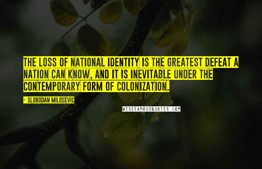 Slobodan Milosevic Quotes: The loss of national identity is the greatest defeat a nation can know, and it is inevitable under the contemporary form of colonization.