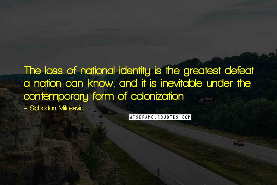 Slobodan Milosevic Quotes: The loss of national identity is the greatest defeat a nation can know, and it is inevitable under the contemporary form of colonization.