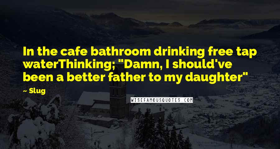 Slug Quotes: In the cafe bathroom drinking free tap waterThinking; "Damn, I should've been a better father to my daughter"