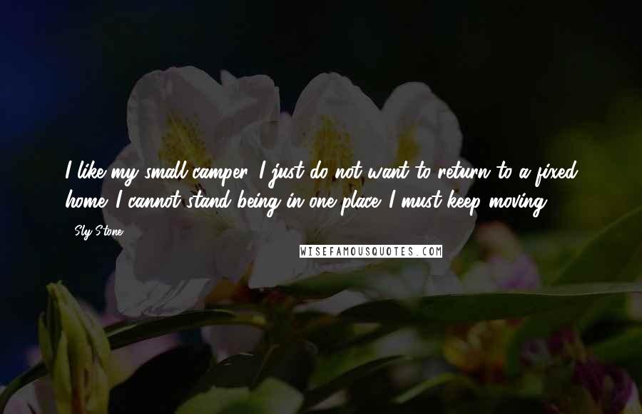 Sly Stone Quotes: I like my small camper. I just do not want to return to a fixed home. I cannot stand being in one place. I must keep moving.