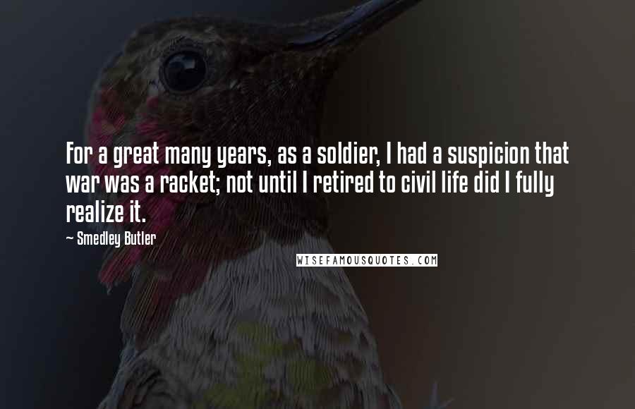 Smedley Butler Quotes: For a great many years, as a soldier, I had a suspicion that war was a racket; not until I retired to civil life did I fully realize it.