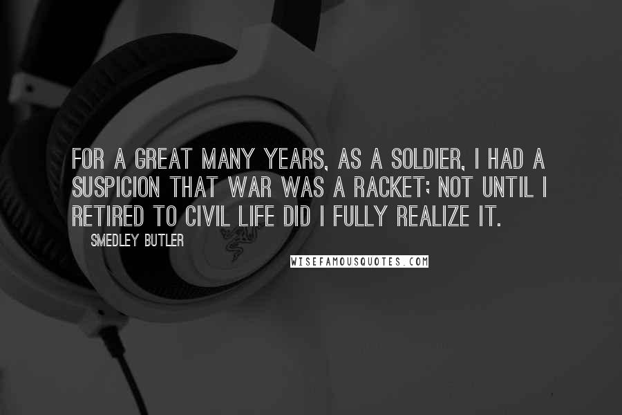 Smedley Butler Quotes: For a great many years, as a soldier, I had a suspicion that war was a racket; not until I retired to civil life did I fully realize it.