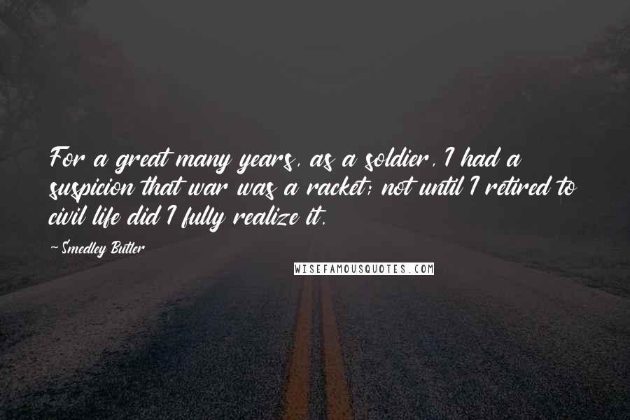 Smedley Butler Quotes: For a great many years, as a soldier, I had a suspicion that war was a racket; not until I retired to civil life did I fully realize it.