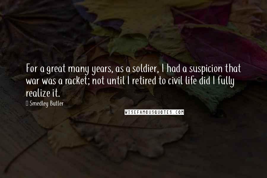 Smedley Butler Quotes: For a great many years, as a soldier, I had a suspicion that war was a racket; not until I retired to civil life did I fully realize it.