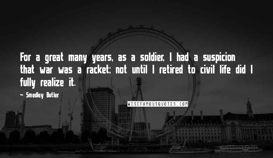 Smedley Butler Quotes: For a great many years, as a soldier, I had a suspicion that war was a racket; not until I retired to civil life did I fully realize it.