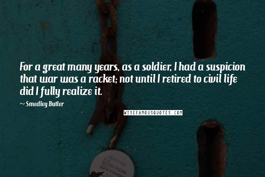 Smedley Butler Quotes: For a great many years, as a soldier, I had a suspicion that war was a racket; not until I retired to civil life did I fully realize it.