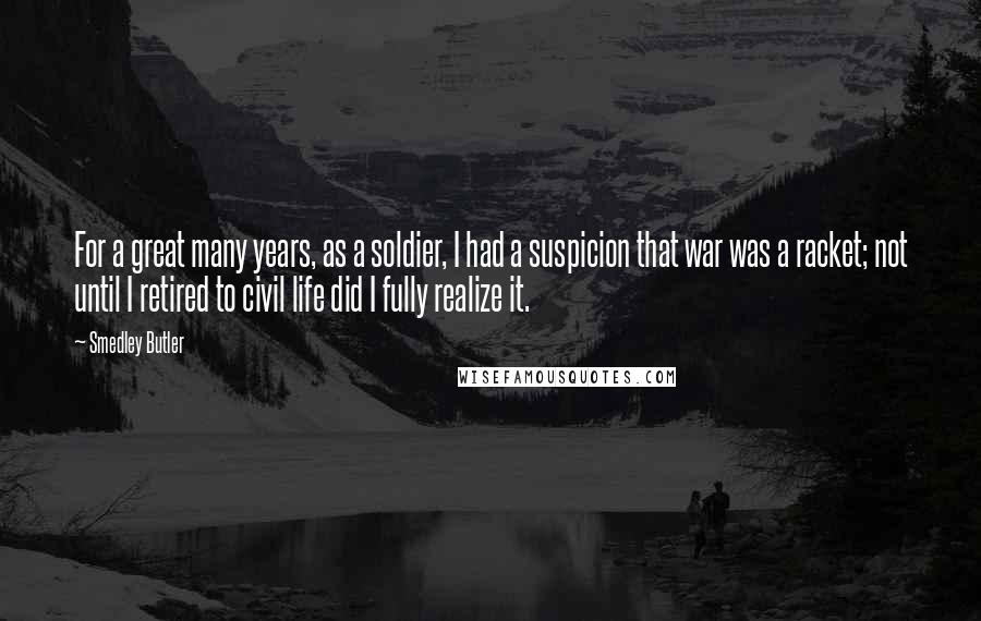 Smedley Butler Quotes: For a great many years, as a soldier, I had a suspicion that war was a racket; not until I retired to civil life did I fully realize it.