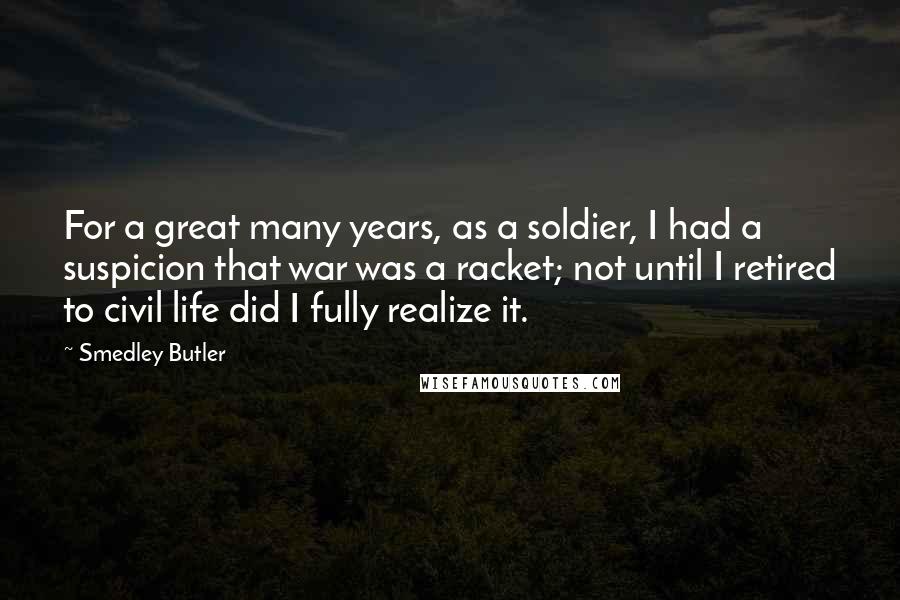 Smedley Butler Quotes: For a great many years, as a soldier, I had a suspicion that war was a racket; not until I retired to civil life did I fully realize it.