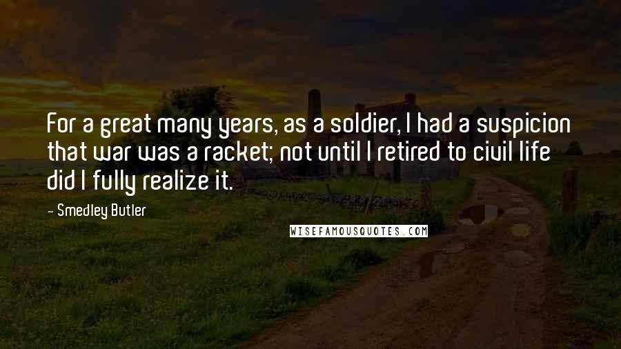 Smedley Butler Quotes: For a great many years, as a soldier, I had a suspicion that war was a racket; not until I retired to civil life did I fully realize it.