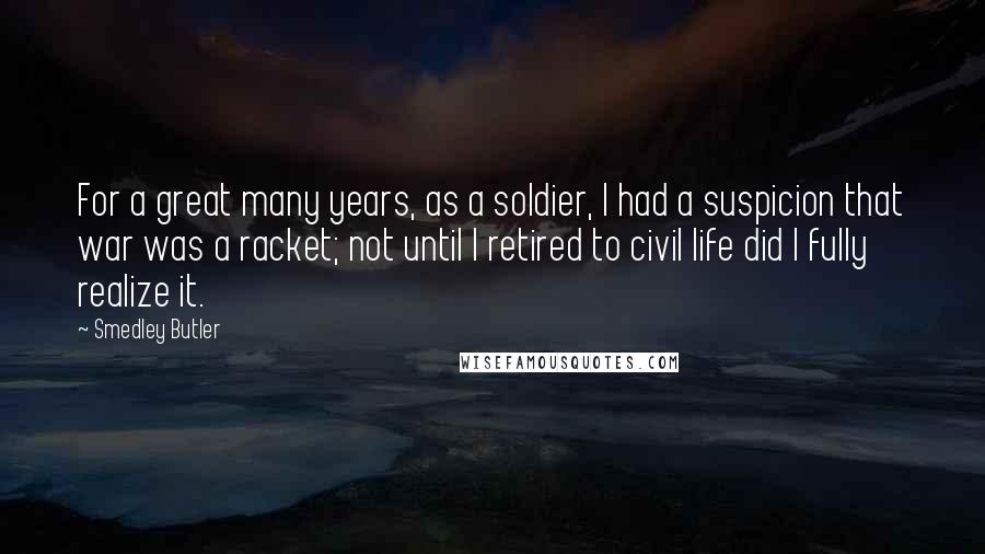 Smedley Butler Quotes: For a great many years, as a soldier, I had a suspicion that war was a racket; not until I retired to civil life did I fully realize it.