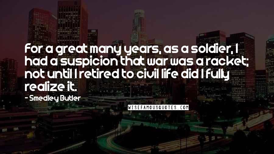 Smedley Butler Quotes: For a great many years, as a soldier, I had a suspicion that war was a racket; not until I retired to civil life did I fully realize it.