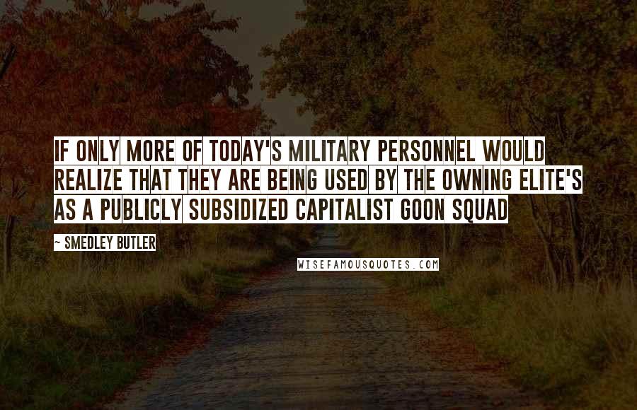 Smedley Butler Quotes: If only more of today's military personnel would realize that they are being used by the owning elite's as a publicly subsidized capitalist goon squad