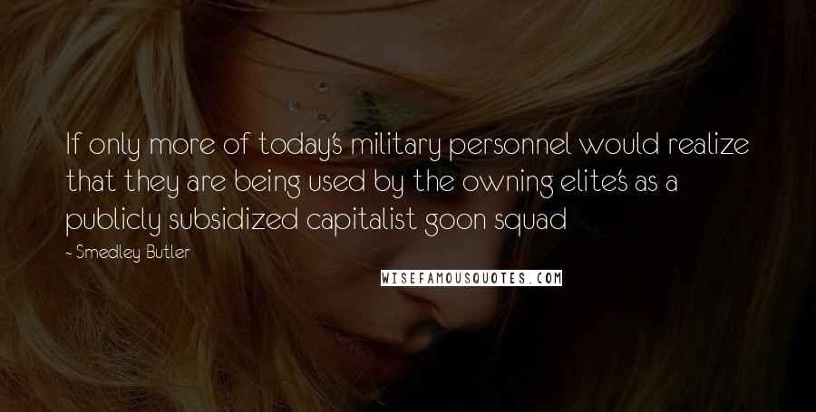 Smedley Butler Quotes: If only more of today's military personnel would realize that they are being used by the owning elite's as a publicly subsidized capitalist goon squad