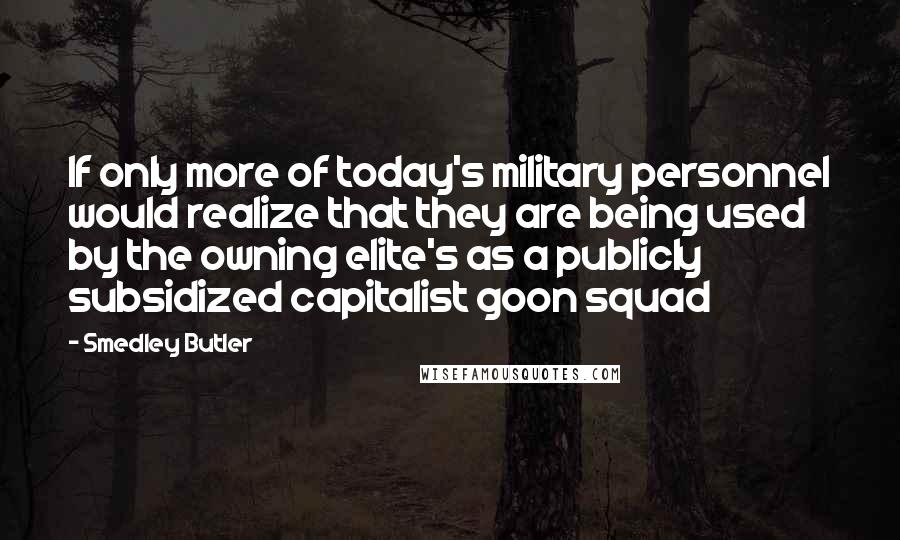 Smedley Butler Quotes: If only more of today's military personnel would realize that they are being used by the owning elite's as a publicly subsidized capitalist goon squad