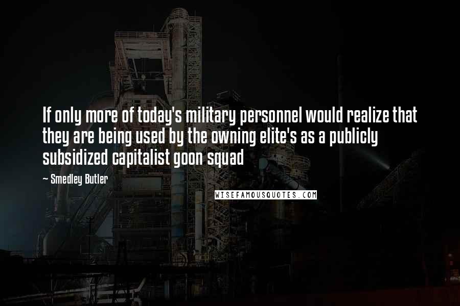 Smedley Butler Quotes: If only more of today's military personnel would realize that they are being used by the owning elite's as a publicly subsidized capitalist goon squad