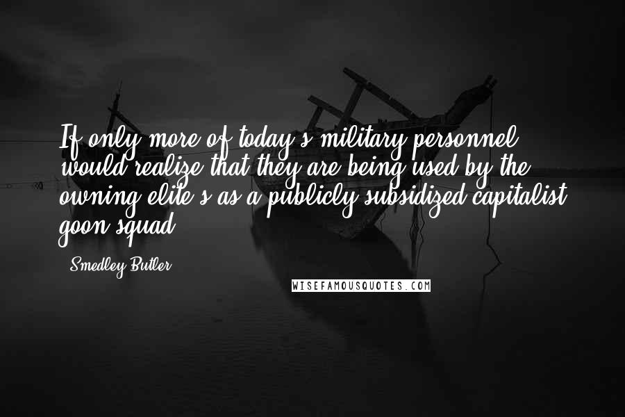 Smedley Butler Quotes: If only more of today's military personnel would realize that they are being used by the owning elite's as a publicly subsidized capitalist goon squad