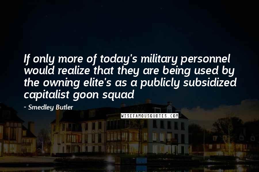 Smedley Butler Quotes: If only more of today's military personnel would realize that they are being used by the owning elite's as a publicly subsidized capitalist goon squad