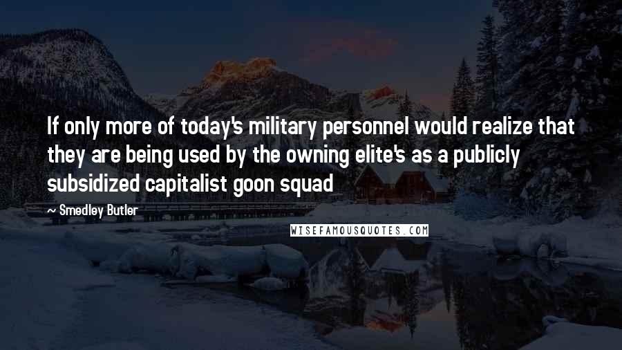 Smedley Butler Quotes: If only more of today's military personnel would realize that they are being used by the owning elite's as a publicly subsidized capitalist goon squad