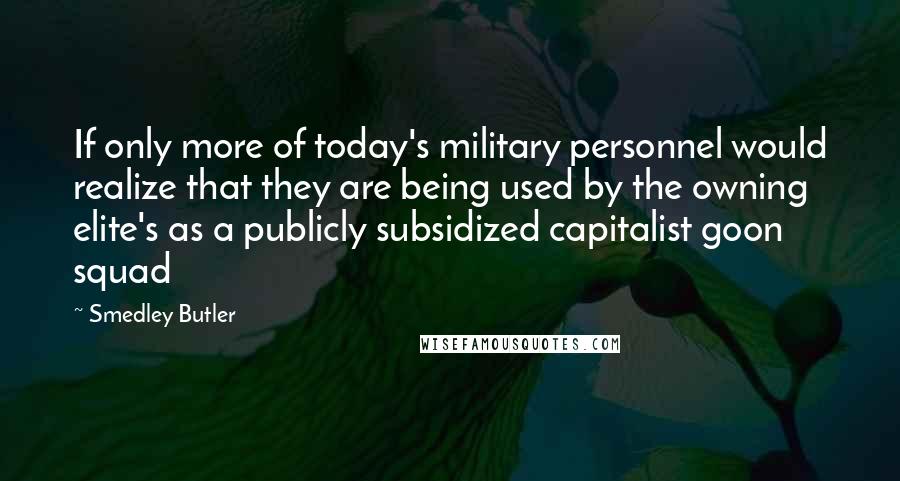 Smedley Butler Quotes: If only more of today's military personnel would realize that they are being used by the owning elite's as a publicly subsidized capitalist goon squad