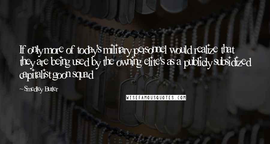 Smedley Butler Quotes: If only more of today's military personnel would realize that they are being used by the owning elite's as a publicly subsidized capitalist goon squad