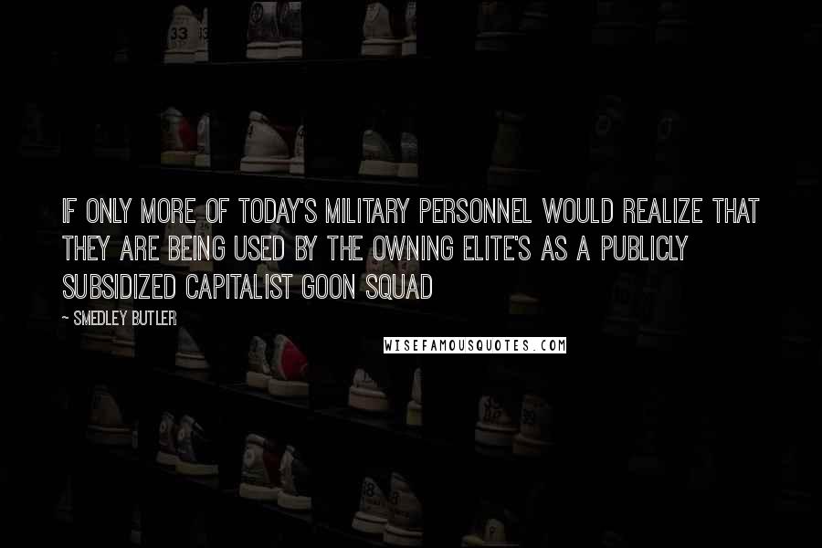 Smedley Butler Quotes: If only more of today's military personnel would realize that they are being used by the owning elite's as a publicly subsidized capitalist goon squad